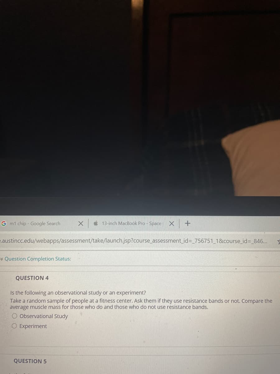 G m1 chip - Google Search
É 13-inch MacBook Pro - Space
.austincc.edu/webapps/assessment/take/launch.jsp?course_assessment_id=_756751_1&course_id=_846..
Question Completion Status:
QUESTION 4
Is the following an observational study or an experiment?
Take a random sample of people at a fitness center. Ask them if they use resistance bands or not. Compare the
average muscle mass for those who do and those who do not use resistance bands.
O Observational Study
O Experiment
QUESTION 5
