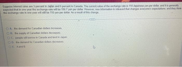 Suppose Interest rates are 3 percent in Japan and 6 percent in Canada. The current value of the exchange rate is 110 Japanese yen per dollar, and it is generally
expected that in one year the exchange rate will be 106.7 yen per dollar However, new information is released that changes everyone's expectations, and they think
the exchange rate in one year wil still be 110 yen per dollar. As a result of this change,
OA the demand for Canadian dollars increases
OB. the supply of Canadian dollars decreases
OC. people will borrow in Canada and lend in Japan
OD. the demand for Canadian dollars decreases
OE. A and B
