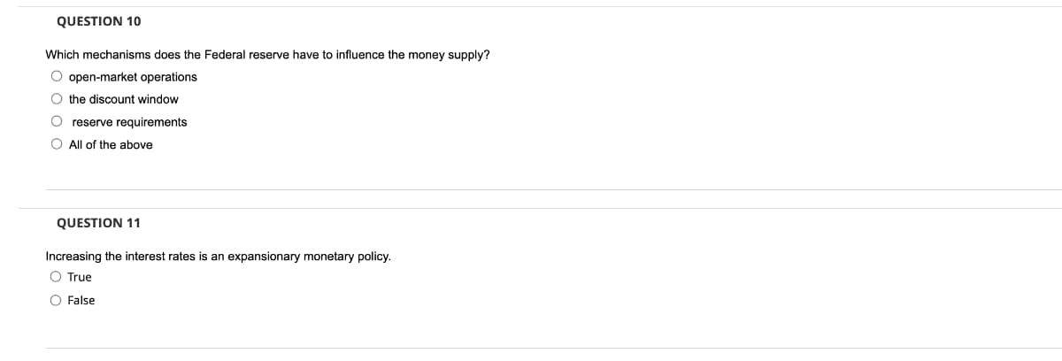 QUESTION 10
Which mechanisms does the Federal reserve have to influence the money supply?
O open-market operations
O the discount window
reserve requirements
O All of the above
QUESTION 11
Increasing the interest rates is an expansionary monetary policy.
O True
O False
