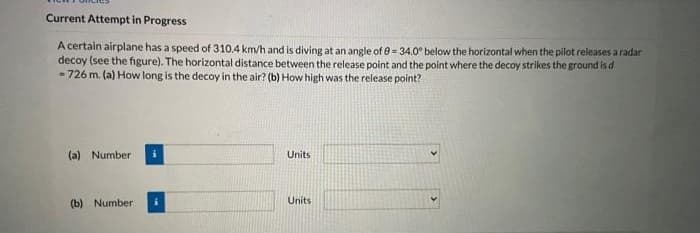 Current Attempt in Progress
A certain airplane has a speed of 310.4 km/h and is diving at an angle of e= 34.0° below the horizontal when the pilot releases a radar
decoy (see the figure). The horizontal distance between the release point and the point where the decoy strikes the ground is d
- 726 m. (a) How long is the decoy in the air? (b) How high was the release point?
(a) Number
Units
Units
(b) Number
