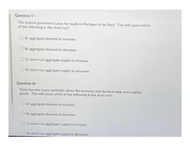 Question 5 (
The federal government pays for roads in Michigan to be fixed. This will cause which
of the following in the short run?
O A) aggregate demand to increase
B) aggregate demand to decrease
C) short-run aggregate supply to increase
D) short-run aggregate supply to decrease
Question 6n
Firms become more optimistic about the economy and decide to buy more capital
goods. This will cause which of the following in the short run?
A) aggregate demand to increase
B) aggregate demand to decrease
C) short-run aggregate supply to increase
O D) short-run aggregate supply to decrease
