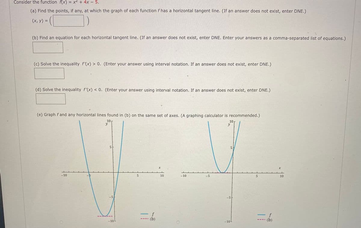 Consider the function f(x) = x² + 4x – 5.
%3D
(a) Find the points, if any, at which the graph of each function f has a horizontal tangent line. (If an answer does not exist, enter DNE.)
V) = (|
(х, у) %3D
(b) Find an equation for each horizontal tangent line. (If an answer does not exist, enter DNE. Enter your answers as a comma-separated list of equations.)
(c) Solve the inequality f'(x) > 0. (Enter your answer using interval notation. If an answer does not exist, enter DNE.)
(d) Solve the inequality f'(x) < 0. (Enter your answer using interval notation. If an answer does not exist, enter DNE.)
(e) Graph f and any horizontal lines found in (b) on the same set of axes. (A graphing calculator is recommended.)
10
y
10
y
5.
-10
10
-10
10
-5
f
----
-10
-10
