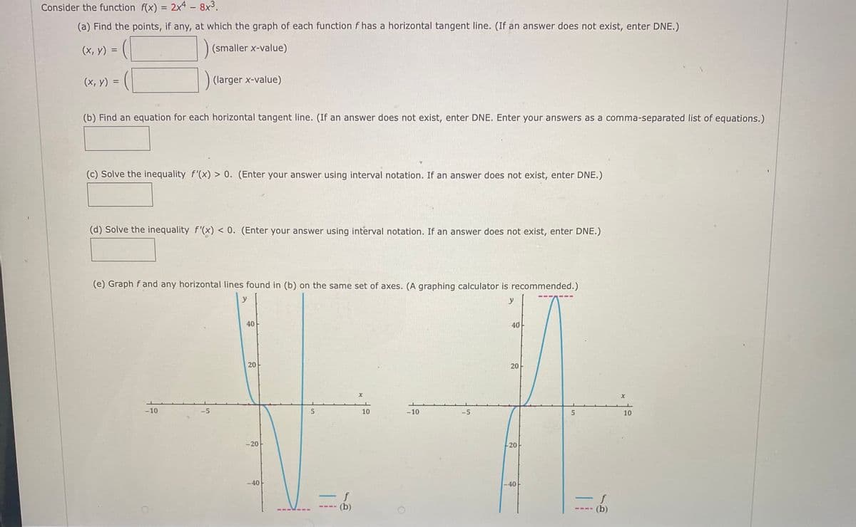 Consider the function f(x) = 2x4 - 8x3.
(a) Find the points, if any, at which the graph of each function f has a horizontal tangent line. (If an answer does not exist, enter DNE.)
(х, у)
(smaller x-value)
(х, у) 3
(larger x-value)
(b) Find an equation for each horizontal tangent line. (If an answer does not exist, enter DNE. Enter your answers as a comma-separated list of equations.)
(c) Solve the inequality f'(x) > 0. (Enter your answer using interval notation. If an answer does not exist, enter DNE.)
(d) Solve the inequality f'(x) < 0. (Enter your answer using interval notation. If an answer does not exist, enter DNE.)
(e) Graph f and any horizontal lines found in (b) on the same set of axes. (A graphing calculator is recommended.)
y
y
40
40
-10
-5
10
-10
-5
5
10
-20
20
-40 -
-40
f
f
(b)
5-11
20
20
