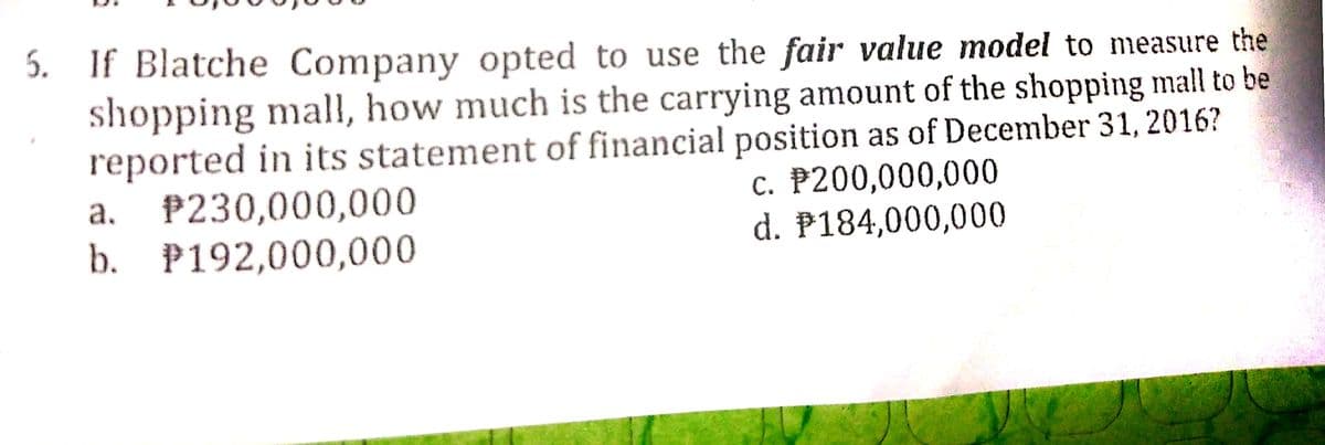 5. If Blatche Company opted to use the fair value model to measure the
shopping mall, how much is the carrying amount of the shopping mall to be
reported in its statement of financial position as of December 31, 2016?
P230,000,000
b. P192,000,000
c. P200,000,000
d. P184,000,000
a.
