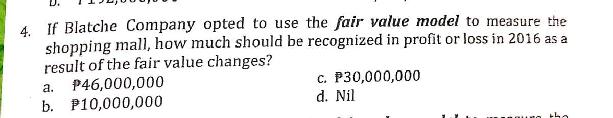 D.
4 If Blatche Company opted to use the fair value model to measure the
4.
shopping mall, how much should be recognized in profit or loss in 2016 as a
result of the fair value changes?
$46,000,000
b. Р10,000,000
а.
c. P30,000,000
d. Nil
