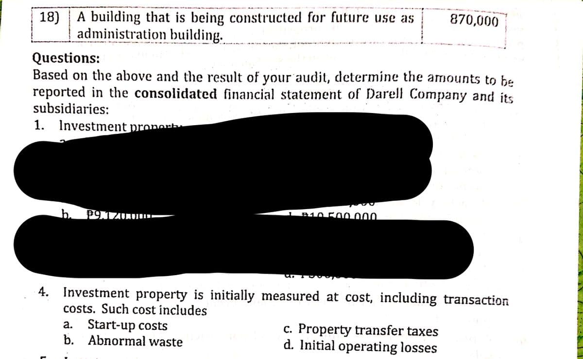 18)
A building that is being constructed for future use as
870,000
administration building.
Questions:
Based on the above and the result of your audit, determine the amounts to be
reported in the consolidated financial statement of Darell Company and its
subsidiaries:
1. Investment pronerb
b.
B10 500000
4. Investment property is initially measured at cost, including transaction
costs. Such cost includes
a. Start-up costs
b. Abnormal waste
c. Property transfer taxes
d. Initial operating losses
