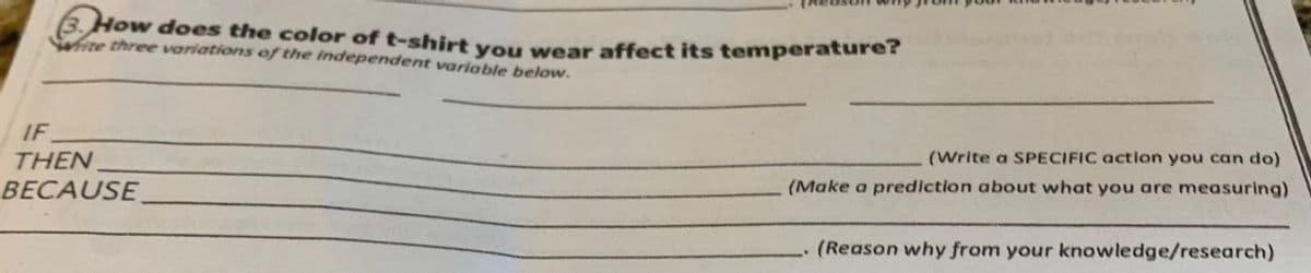 B.How does the color of t-shirt you wear affect its temperature?
te three variations of the independent variable below.
IF
THEN
BECAUSE
(Write a SPECIFIC action you can do)
(Make a prediction about what you are measuring)
(Reason why from your knowledge/research)
