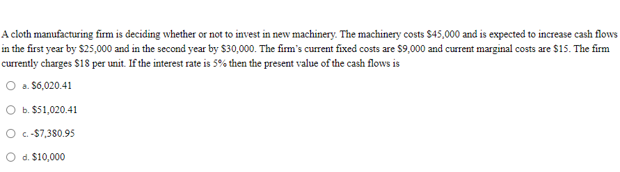 A cloth manufacturing firm is deciding whether or not to invest in new machinery. The machinery costs $45,000 and is expected to increase cash flows
in the first year by $25,000 and in the second year by $30,000. The firm's current fixed costs are $9,000 and current marginal costs are $15. The firm
currently charges $18 per unit. If the interest rate is 5% then the present value of the cash flows is
O a. $6,020.41
O b. $51,020.41
O c. -$7,380.95
O
d. $10,000