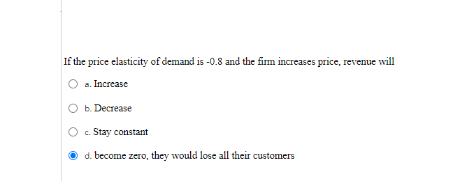 If the price elasticity of demand is -0.8 and the firm increases price, revenue will
a. Increase
b. Decrease
c. Stay constant
d. become zero, they would lose all their customers