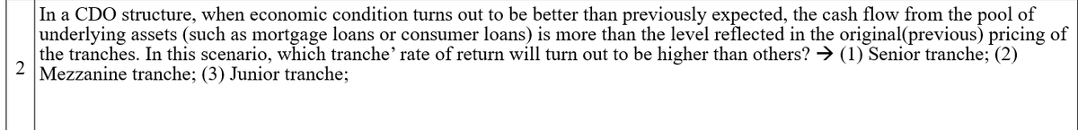 In a CDO structure, when economic condition turns out to be better than previously expected, the cash flow from the pool of
underlying assets (such as mortgage loans or consumer loans) is more than the level reflected in the original(previous) pricing of
the tranches. In this scenario, which tranche’ rate of return will turn out to be higher than others? → (1) Senior tranche; (2)
Mezzanine tranche; (3) Junior tranche;
