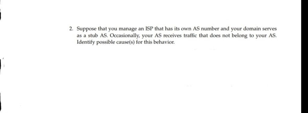 2. Suppose that you manage an ISP that has its own AS number and your domain serves
as a stub AS. Occasionally, your AS receives traffic that does not belong to your AS.
Identify possible cause(s) for this behavior.