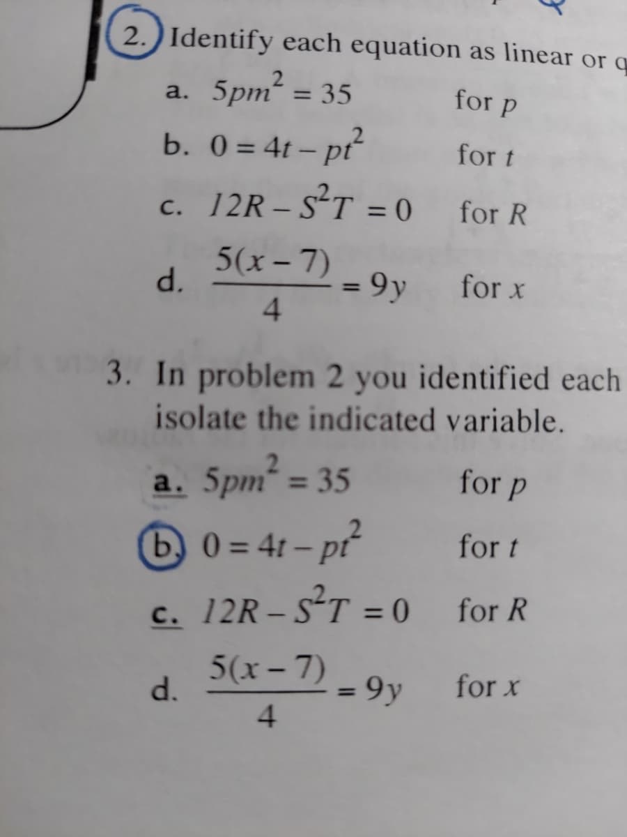 2.) Identify each equation as linear or q
a. 5pm² =
for p
b. 0 = 4t - pt²
c.
d.
= 35
d.
for t
12R-S²T =0 for R
= 9 y
5(x-7)
4
3. In problem 2 you identified each
isolate the indicated variable.
a. 5pm² = 35
for p
b0=4t-pt²
for t
c. 12R-S²T =0 for R
5(x-7)
4
for x
= 9y
for x