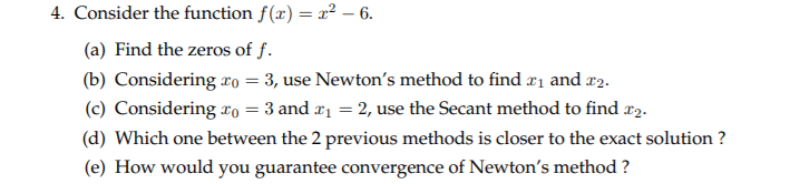 Consider the function f(x) = r² – 6.
(a) Find the zeros of f.
(b) Considering xo = 3, use Newton's method to find r1 and r2.
(c) Considering xo =
= 3 and r1 = 2, use the Secant method to find r2.
