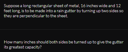 Suppose a long rectangular sheet of metal, 16 inches wide and 12
feet long, is to be made into a rain gutter by turning up two sides so
they are perpendicular to the sheet.
How many inches should both sides be turned up to give the gutter
its greatest capacity?
