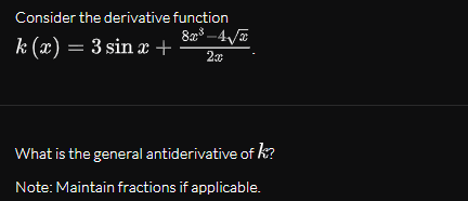 Consider the derivative function
8³ –4/E
k (x) = 3 sin æ +
What is the general antiderivative of k?
Note: Maintain fractions if applicable.
