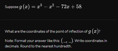 Suppose g (x) = x³ – x² – 72x + 58.
-
What are the coordinates of the point of inflection of g (x)?
Note: Format your answer like this: (-, -). Write coordinates in
decimals. Round to the nearest hundredth.
