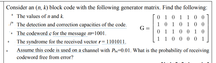 Consider an (n, k) block code with the following generator matrix. Find the following:
* The values of n and k.
* The detection and correction capacities of the code.
* The codeword c for the message mF1001.
0 1 0 1 10 0
1 0 10 10 0
0 1 1 0 0 1 0
1 1 0 0 0 0 1
G =
The syndrome for the received vector r= 1101011.
Assume this code is used on a channel with Poe=0.01. What is the probability of receiving
codeword free from error?
