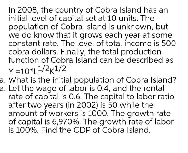 In 2008, the country of Cobra Island has an
initial level of capital set at 10 units. The
population of Cobra Island is unknown, but
we do know that it grows each year at some
constant rate. The level of total income is 500
cobra dollars. Finally, the total production
function of Cobra Island can be described as
Y =10*L1/2k1/2
a. What is the initial population of Cobra Island?
a. Let the wage of labor is 0.4, and the rental
rate of capital is 0.6. The capital to labor ratio
after two years (in 2002) is 50 while the
amount of workers is 1000. The growth rate
of capital is 6,970%. The growth rate of labor
is 100%. Find the GDP of Cobra Island.
