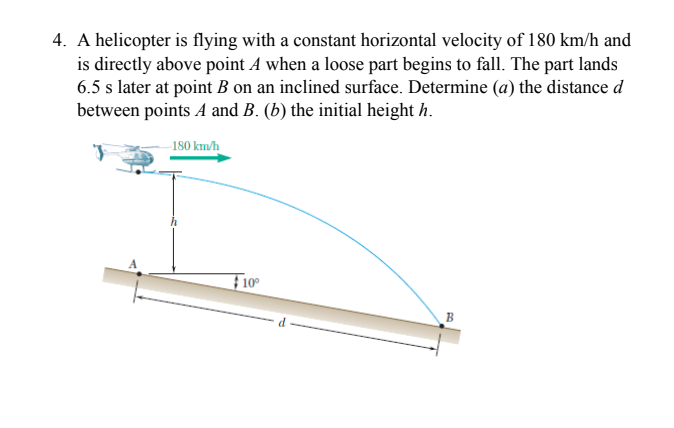 4. A helicopter is flying with a constant horizontal velocity of 180 km/h and
is directly above point A when a loose part begins to fall. The part lands
6.5 s later at point B on an inclined surface. Determine (a) the distance d
between points A and B. (b) the initial height h.
180 km/h
F10
B
