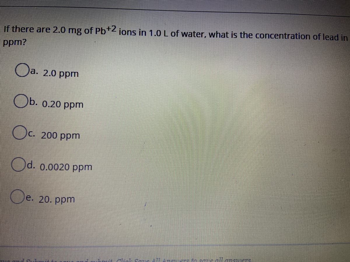 If there are 2.0 mg of Pb+2 ions in 1.0L of water, what is the concentration of lead in
ppm?
Oa. 2.0 ppm
Ob. 0.20 ppm
Oc. 200 ppm
Od. 0.0020 ppm
Oe. 20. ppm
