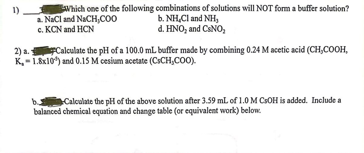 1)
Which one of the following combinations of solutions will NOT form a buffer solution?
a. NaCl and NaCH3COO
b. NH4Cl and NH3
c. KCN and HCN
d. HNO₂ and CSNO₂
2) a.
Calculate the pH of a 100.0 mL buffer made by combining 0.24 M acetic acid (CH₂COOH,
K₂ = 1.8x105) and 0.15 M cesium acetate (CsCH3COO).
b.. Calculate the pH of the above solution after 3.59 mL of 1.0 M CSOH is added. Include a
balanced chemical equation and change table (or equivalent work) below.