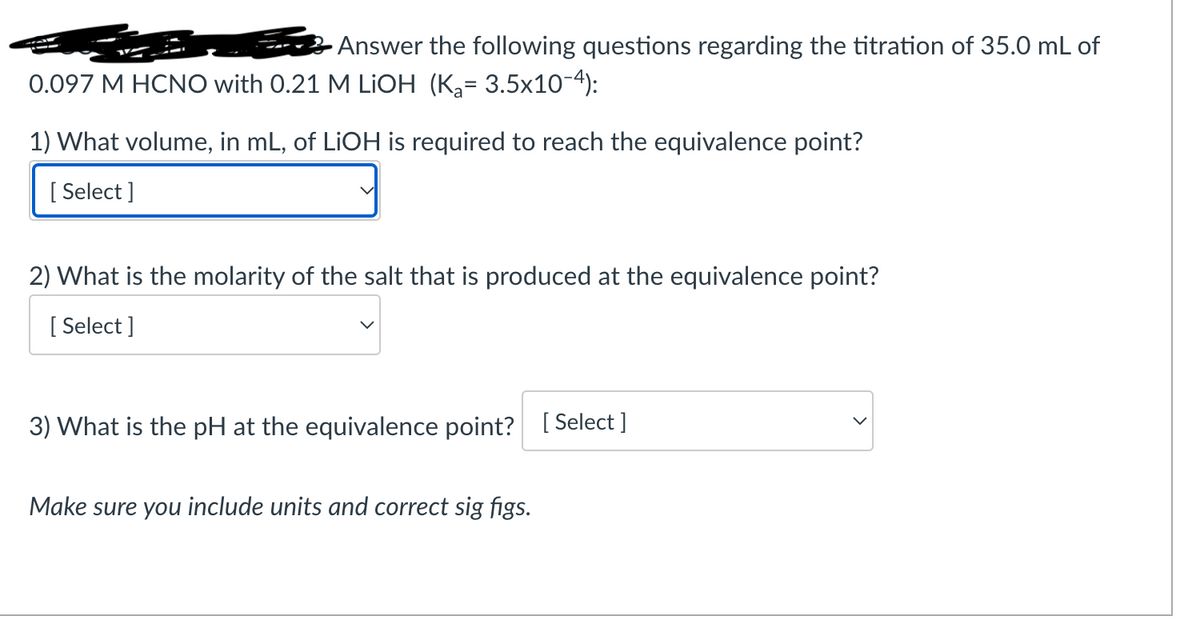 Answer the following questions regarding the titration of 35.0 mL of
0.097 M HCNO with 0.21 M LiOH (K₂= 3.5x10-4):
1) What volume, in mL, of LiOH is required to reach the equivalence point?
[Select]
2) What is the molarity of the salt that is produced at the equivalence point?
[Select]
3) What is the pH at the equivalence point? [Select ]
Make sure you include units and correct sig figs.