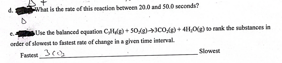 d.
D
e.
+
What is the rate of this reaction between 20.0 and 50.0 seconds?
Use the balanced equation C3H,(g) + 50₂(g) →3CO₂(g) + 4H₂O(g) to rank the substances in
order of slowest to fastest rate of change in a given time interval.
Fastest 30₂
Slowest