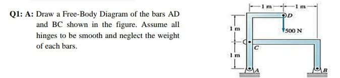 1 m
Ql: A: Draw a Free-Body Diagram of the bars AD
and BC shown in the figure. Assume all
hinges to be smooth and neglect the weight
1 m
500 N
of each bars.
I m
