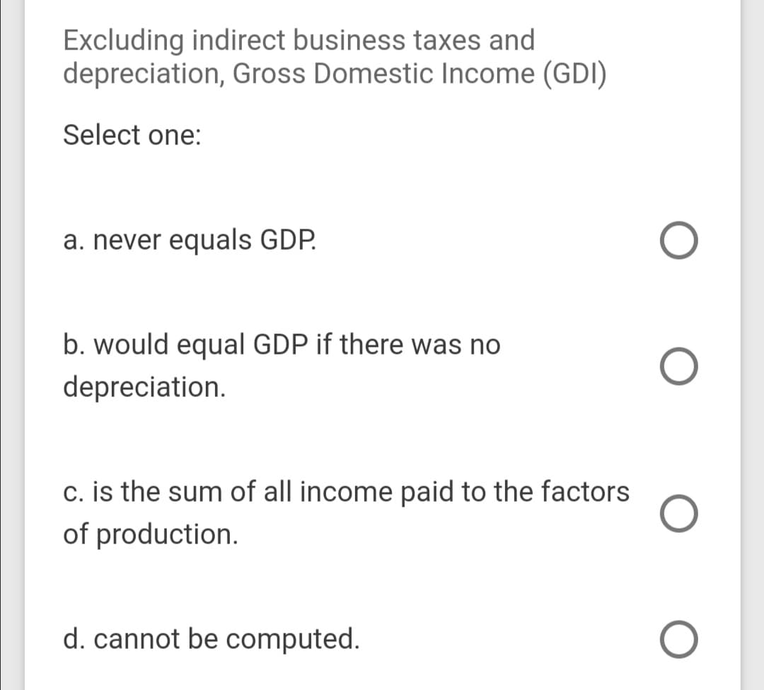 Excluding indirect business taxes and
depreciation, Gross Domestic Income (GDI)
Select one:
a. never equals GDP.
b. would equal GDP if there was no
depreciation.
c. is the sum of all income paid to the factors
of production.
d. cannot be computed.
