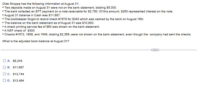 Olde
Shoppe has the following information at August 31:
• Two deposits made on August 31 were not on the bank statement, totaling $5,300.
• The bank collected an EFT payment on a note receivable for $2,750. Of this amount, $250 represented interest on the note.
August 31 balance in Cash was $11,687.
• The bookkeeper forgot to record check #1578 for $343 which was cashed by the bank on August 15th.
• The balance on the bank statement as of August 31 was $10,800.
• A check printing service fee of $50 was shown on the bank statement.
*A NSF check of $300.
• Checks # 1572, 1606, and 1548, totaling $2,356, were not shown on the bank statement, even though the company had sent the checks.
What is the adjusted book balance at August 31?
OA. $8,244
OB. $11,687
OC. $13,744
OD. $13.494