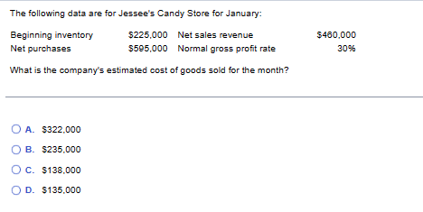 The following data are for Jessee's Candy Store for January:
Beginning inventory
$225,000 Net sales revenue
$595,000 Normal gross profit rate
Net purchases
What is the company's estimated cost of goods sold for the month?
OA. $322,000
OB. $235,000
OC. $138.000
OD. $135,000
$460,000
30%