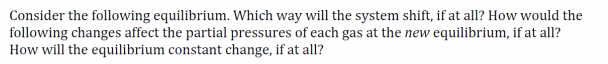 Consider the following equilibrium. Which way will the system shift, if at all? How would the
following changes affect the partial pressures of each gas at the new equilibrium, if at all?
How will the equilibrium constant change, if at all?
