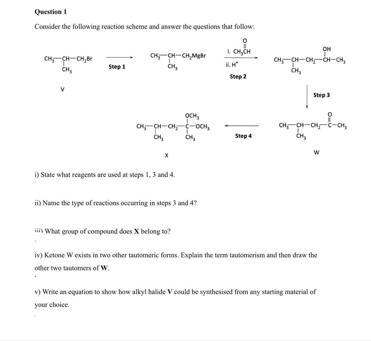 Question 1
Consider the following reaction scheme and answer the questions that follow:
||
Он
i. CH;CH
CH,-CH-CH,Br
CH;-CH-CH,MgBr
CH;-CH-CH,ĆH-CH,
ČH3
Step 1
CH3
ii. H*
ČH3
Step 2
V
Step 3
OCH3
-ċ-OCH3
CH,-CH-CH,
CH;-CH-CH,
ċ-CH3
CH3
CH3
Step 4
CH3
W
i) State what reagents are used at steps 1, 3 and 4.
ii) Name the type of reactions occurring in steps 3 and 4?
iii) What
group
of compound does X belong to?
iv) Ketone W exists in two other tautomeric forms. Explain the term tautomerism and then draw the
other two tautomers of W.
v) Write an equation to show how alkyl halide V could be synthesised from any starting material of
your choice.
O=U
