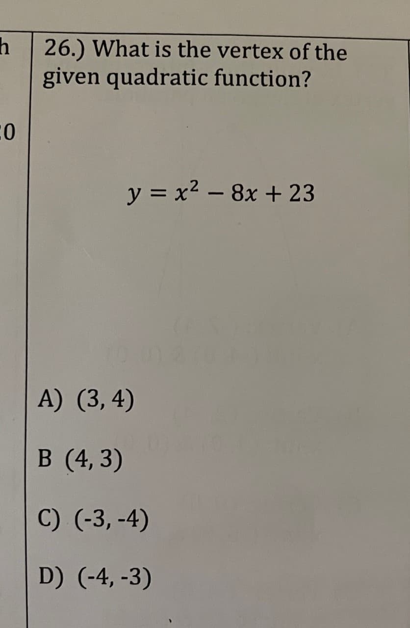 h
CO
26.) What is the vertex of the
given quadratic function?
y = x? – 8x + 23
A) (3, 4)
B (4,3)
C) (-3,-4)
D) (-4,-3)