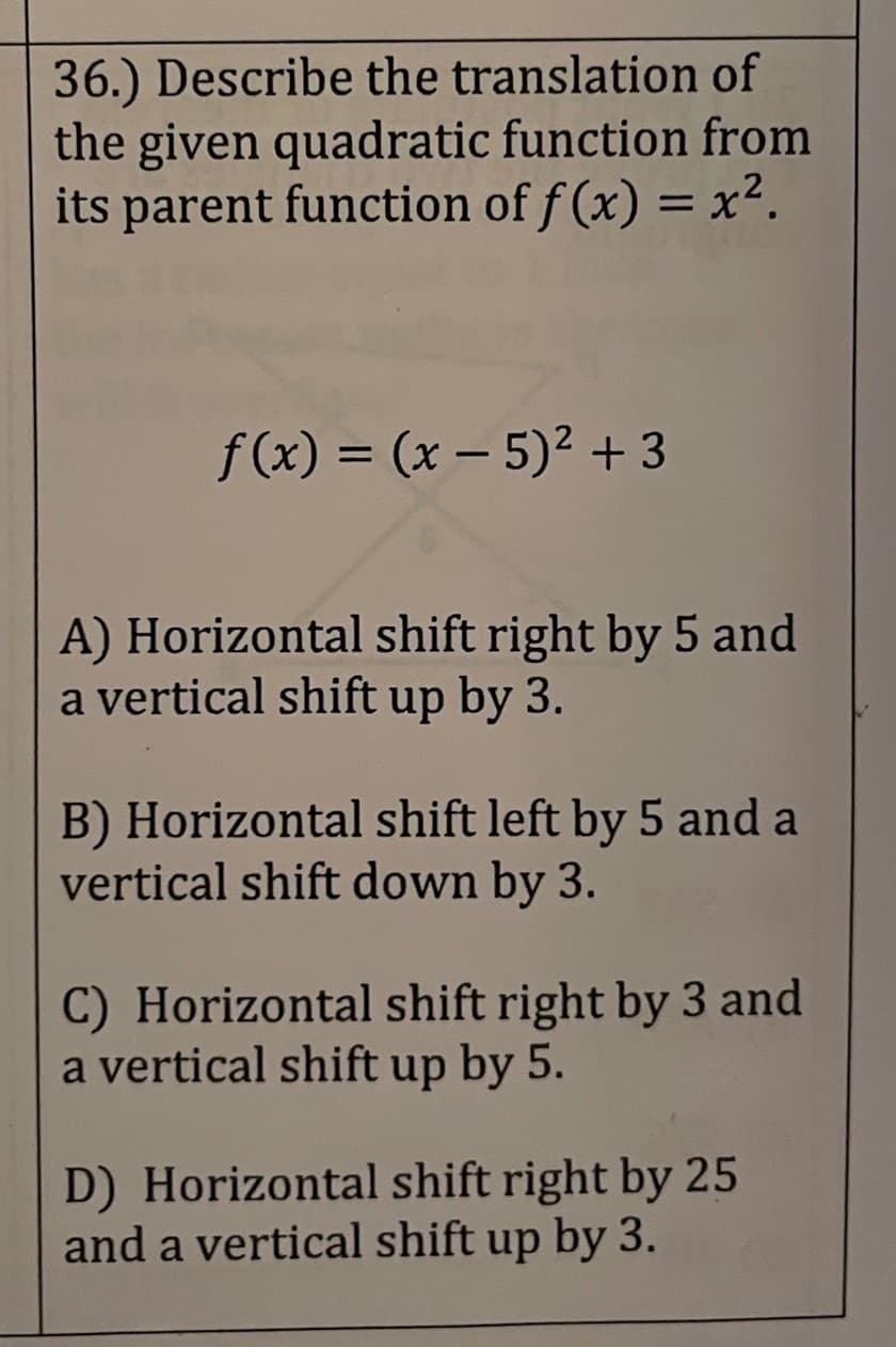 36.) Describe the translation of
the given quadratic function from
its parent function of f(x) = x².
f(x) = (x − 5)² +3
-
A) Horizontal shift right by 5 and
a vertical shift up by 3.
B) Horizontal shift left by 5 and a
vertical shift down by 3.
C) Horizontal shift right by 3 and
a vertical shift up by 5.
D) Horizontal shift right by 25
and a vertical shift up by 3.