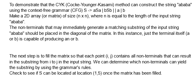 To demonstrate that the CYK (Cocke-Younger-Kasami) method can construct the string "ababa"
using the context-free grammar (CFG) S -> aSa | bSb ||a|b
Make a 2D array (or matrix) of size (n xn), where n is equal to the length of the input string
"ababa".
The non-terminals that may immediately generate a matching substring of the input string
"ababa" should be placed in the diagonal of the matrix. In this instance, just the terminal itself (a
or b) is capable of producing an or b.
The next step is to fill the matrix so that each point (i, j) contains all non-terminals that can result
in the substring from i to j in the input string. We can determine which non-terminals can yield
the substring by using the grammar's rules.
Check to see if S can be located at location (1,5) once the matrix has been filled.