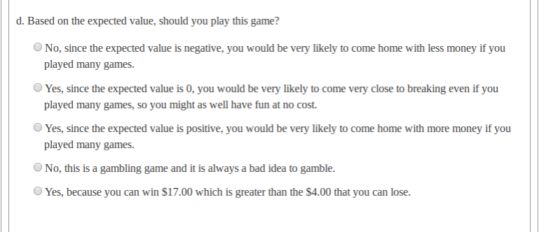 d. Based on the expected value, should you play this game?
O No, since the expected value is negative, you would be very likely to come home with less money if you
played many games.
O Yes, since the expected value is 0, you would be very likely to come very close to breaking even if you
played many games, so you might as well have fun at no cost.
O Yes, since the expected value is positive, you would be very likely to come home with more money if you
played many games.
O No, this is a gambling game and it is always a bad idea to gamble.
Yes, because you can win $17.00 which is greater than the $4.00 that you can lose.
