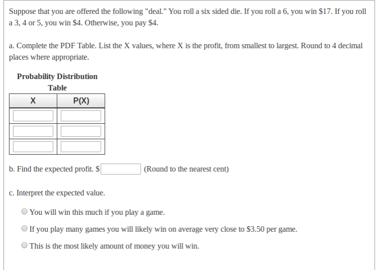 Suppose that you are offered the following "deal." You roll a six sided die. If you roll a 6, you win $17. If you roll
a 3, 4 or 5, you win $4. Otherwise, you pay $4.
a. Complete the PDF Table. List the X values, where X is the profit, from smallest to largest. Round to 4 decimal
places where appropriate.
Probability Distribution
Table
X
P(X)
b. Find the expected profit. S
| (Round to the nearest cent)
c. Interpret the expected value.
You will win this much if you play a game.
If you play many games you will likely win on average very close to $3.50 per game.
O This is the most likely amount of money you will win.
