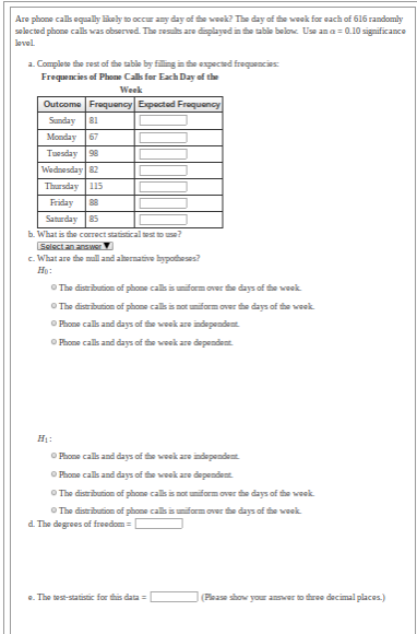 Are phone cals oqually likely to occur any day of the woek? The day of the woek for each of 616 randomly
selected phone calls was observed. The resus are displayedin the table belone Use an a = 0.10 significance
lovel.
a. Complete the rest of fhe table by filing ine expected frequencies
Frequencies of Phome Calls for Each Day of the
Week
Outcome Frequency Expected Fraquency
Sunday 81
Monday 67
Tuesday 98
Wednesday 82
Thursday 115
Friday
88
Saturday
85
b. What is the correct statistical sest to use?
Select an answer
c. What are the mall and ahernative bypotheses?
Họ:
O The distribution of phone cals is miform over fhe days of the woek
O The distribution of påone calls is not umiform over fhe days of the week.
O Phone calk and days of ie woek are independent
O Phone cals and days of fie veek are dependent
H1:
O Phone calls and days of the week are independent.
O Phone cals and days of the woek are dependent
O The distribution of phone calls is not uiform over the days of the week
O The distribution of phone calls is miform over the days of the week.
d. The degrees of freedom =
e. The test-statistic for this data
(Please show your aner to three decimal places.)
