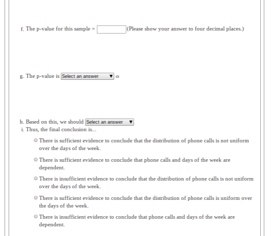 f. The p-value for this sample =
|(Please show your answer to four decimal places.)
g. The p-value is Select an answer
h. Based on this, we should Select an answer
i. Thus, the final conclusion is.
O There is sufficient evidence to conclude that the distribution of phone calls is not uniform
over the days of the week.
O There is sufficient evidence to conclude that phone calls and days of the week are
dependent.
O There is insufficient evidence to conclude that the distribution of phone calls is not uniform
over the days of the week.
O There is sufficient evidence to conclude that the distribution of phone calls is uniform over
the days of the week.
O There is insufficient evidence to conclude that phone calls and days of the week are
dependent.
