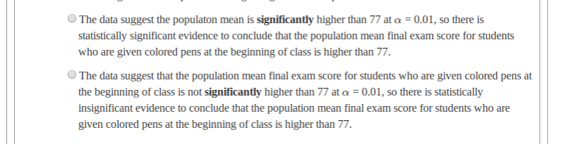 The data suggest the populaton mean is significantly higher than 77 at a = 0.01, so there is
statistically significant evidence to conclude that the population mean final exam score for students
who are given colored pens at the beginning of class is higher than 77.
The data suggest that the population mean final exam score for students who are given colored pens at
the beginning of class is not significantly higher than 77 at a = 0.01, so there is statistically
insignificant evidence to conclude that the population mean final exam score for students who are
given colored pens at the beginning of class is higher than 77.
