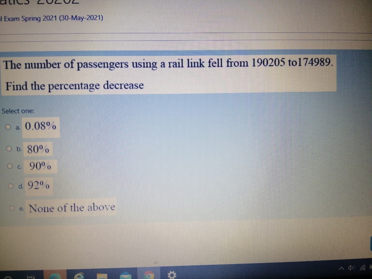 l Exam Spring 2021 (30-May-2021)
The number of passengers using a rail link fell from 190205 to174989.
Find the percentage decrease
Select one:
O a. 0.08°,
Ob 80°o
Oc 90°%
Od 92°,
O e. None of the above
画
