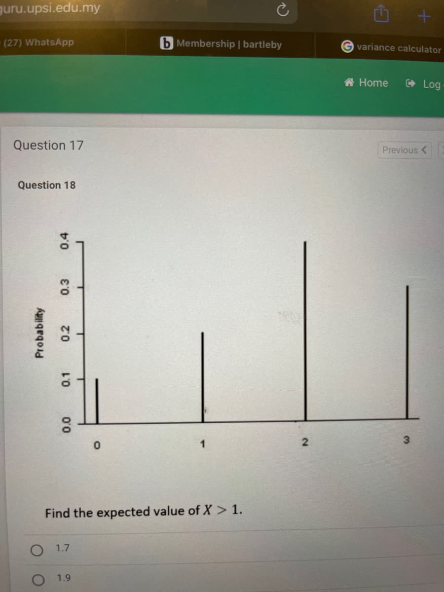 guru.upsi.edu.my
(27) WhatsApp
Question 17
Question 18
Probability
0.4
0.3
0.2
0.1
0.0
1.7
T
1.9
T
T
0
b Membership | bartleby
Find the expected value of X > 1.
1
2
3
G variance calculator
Home
Log
Previous <
3