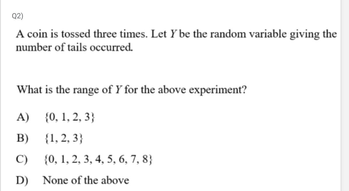 Q2)
A coin is tossed three times. Let Y be the random variable giving the
number of tails occurred.
What is the range of Y for the above experiment?
A)
{0, 1, 2, 3}
B)
{1, 2, 3}
C)
{0, 1, 2, 3, 4, 5, 6, 7, 8)
D)
None of the above