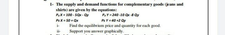 1- The supply and demand functions for complementary goods (jeans and
shirts) are given by the equations:
PaX = 100 - 5Qx - Qy
PaY = 240 -10 Qx -8 Qy
Ps X = 50 + Qx
Ps Y = 40 +2 Qy
i-
i-
Find the equilibrium price and quantity for each good.
Support you answer graphically.
