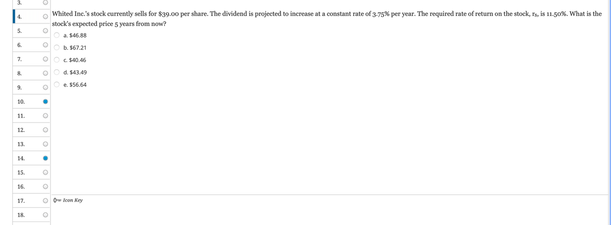 3.
4.
5.
6.
7.
8.
9.
10.
11.
12.
13.
14.
15.
16.
17.
18.
O
O
O
O
ос
O
O
O
●
O
O
Whited Inc.'s stock currently sells for $39.00 per share. The dividend is projected to increase at a constant rate of 3.75% per year. The required rate of return on the stock, rs, is 11.50%. What is the
stock's expected price 5 years from now?
O
O O O
a. $46.88
b. $67.21
c. $40.46
d. $43.49
e. $56.64
Icon Key