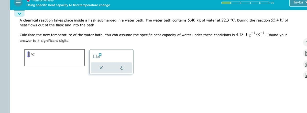 |||
hochen stry
Using specific heat capacity to find temperature change
A chemical reaction takes place inside a flask submerged in a water bath. The water bath contains 5.40 kg of water at 22.3 °C. During the reaction 55.4 kJ of
heat flows out of the flask and into the bath.
Calculate the new temperature of the water bath. You can assume the specific heat capacity of water under these conditions is 4.18 J.g¹.K¯¹. Round your
- 1
answer to 3 significant digits.
11°C
°℃
x10
1/5
×
Ś
Taylor
Fol
6
0
E