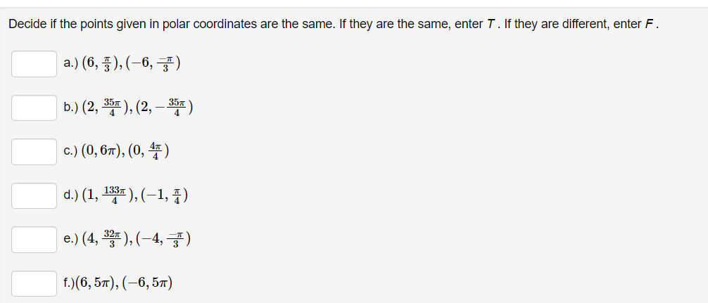 Decide if the points given in polar coordinates are the same. If they are the same, enter T. If they are different, enter F.
a.) (6, ¹), (−6, )
b.) (2, 35π), (2, — 35″)
c.) (0, 6π), (0, 4)
d.) (1, 133), (-1, 4)
e.) (4, ³3), (-4,-3)
f.)(6,5π), (-6, 5T)