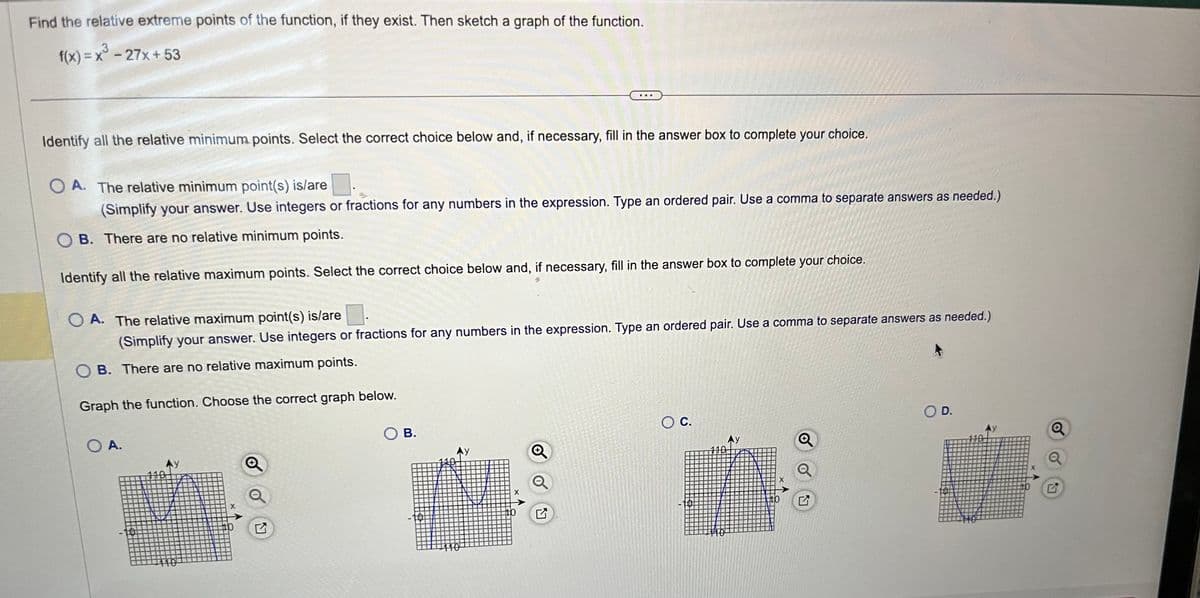 Find the relative extreme points of the function, if they exist. Then sketch a graph of the function.
3
f(x) = x³ - 27x+53
Identify all the relative minimum points. Select the correct choice below and, if necessary, fill in the answer box to complete your choice.
OA. The relative minimum point(s) is/are
(Simplify your answer. Use integers or fractions for any numbers in the expression. Type an ordered pair. Use a comma to separate answers as needed.)
OB. There are no relative minimum points.
Identify all the relative maximum points. Select the correct choice below and, if necessary, fill in the answer box to complete your choice.
OA. The relative maximum point(s) is/are
(Simplify your answer. Use integers or fractions for any numbers in the expression. Type an ordered pair. Use a comma to separate answers as needed.)
B. There are no relative maximum points.
Graph the function. Choose the correct graph below.
O A.
110
X
+
口
SOB.
X
Q
O C.
7
O D.
Q