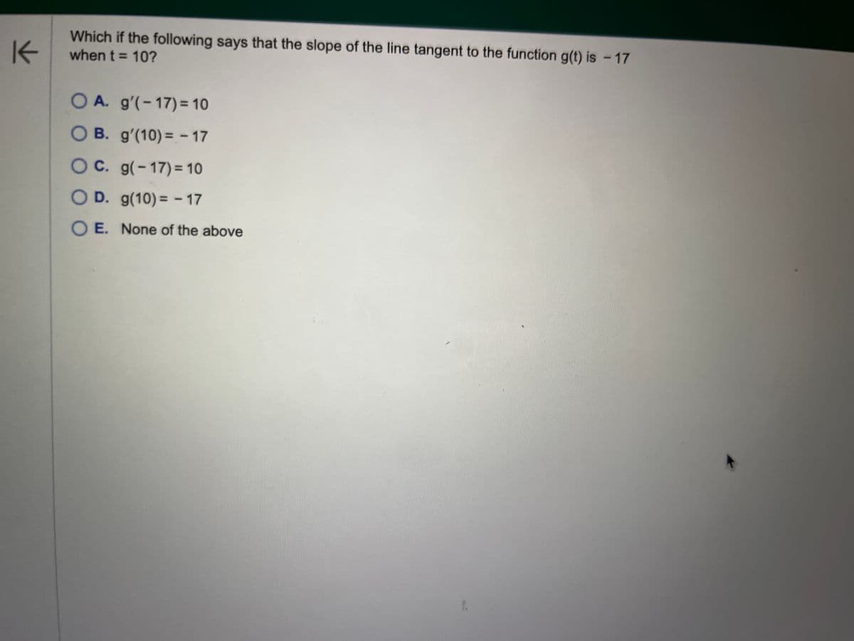 K
Which if the following says that the slope of the line tangent to the function g(t) is - 17
when t = 10?
OA. g'(-17) = 10
OB. g'(10) = -17
OC. g(-17)= 10
O D. g(10) = -17
OE. None of the above